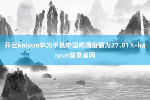 开云kaiyun华为手机中国阛阓份额为27.81%-kaiyun登录官网