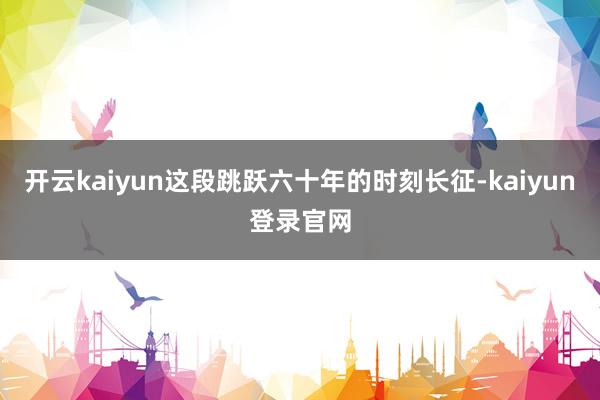 开云kaiyun这段跳跃六十年的时刻长征-kaiyun登录官网