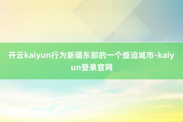 开云kaiyun行为新疆东部的一个蹙迫城市-kaiyun登录官网