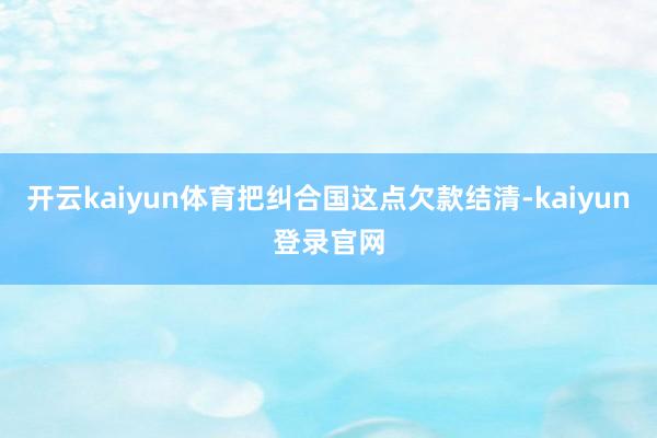 开云kaiyun体育把纠合国这点欠款结清-kaiyun登录官网