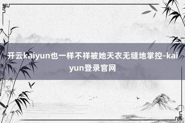 开云kaiyun也一样不祥被她天衣无缝地掌控-kaiyun登录官网