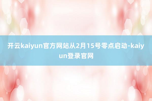 开云kaiyun官方网站从2月15号零点启动-kaiyun登录官网